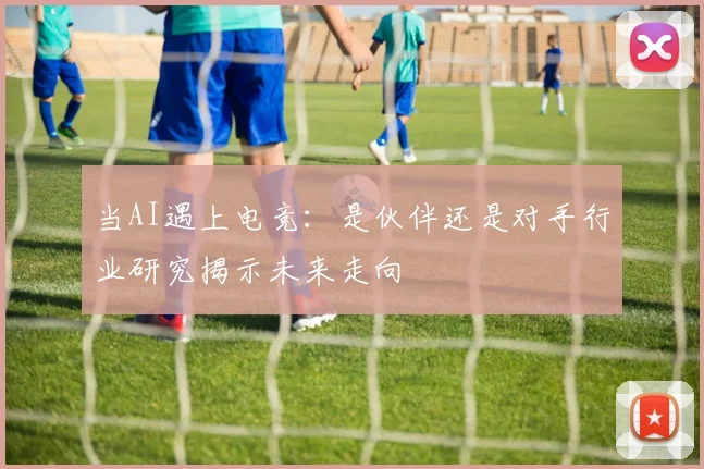 当AI遇上电竞:是伙伴还是对手行业研究揭示未来走向