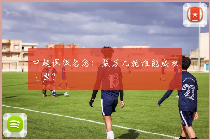 中超保级悬念：最后几轮谁能成功上岸？