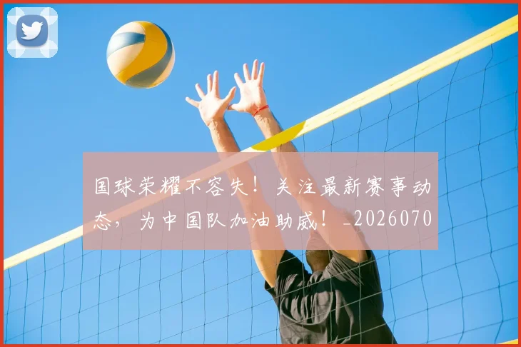 国球荣耀不容失！关注最新赛事动态，为中国队加油助威！_20260707013533