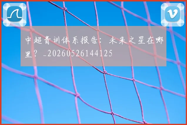 中超青训体系报告：未来之星在哪里？_20260526144125