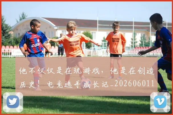 他不仅仅是在玩游戏，他是在创造历史！电竞选手成长记_20260601173347