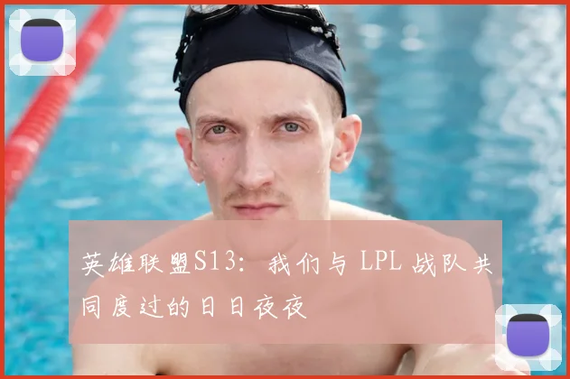 英雄联盟S13：我们与 LPL 战队共同度过的日日夜夜