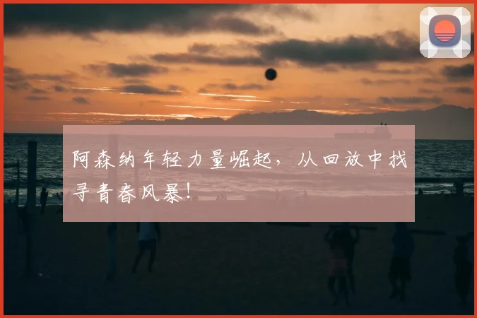阿森纳年轻力量崛起，从回放中找寻青春风暴！