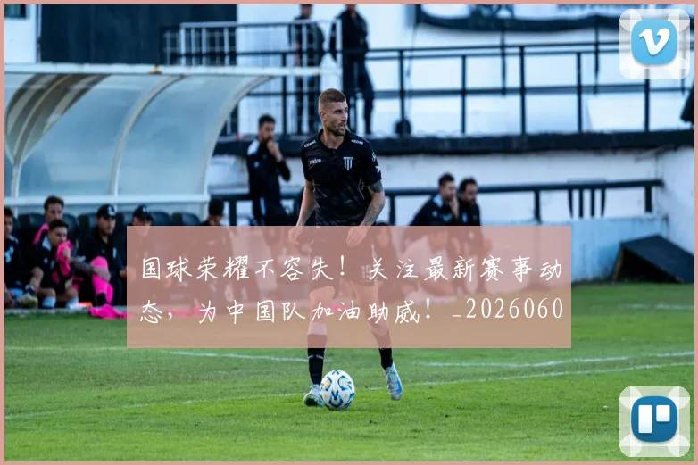 国球荣耀不容失!关注最新赛事动态,为中国队加油助威!_20260604144342_20260707013536