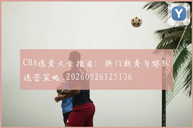 CBA选秀大会指南：热门新秀与球队选签策略_20260526125136