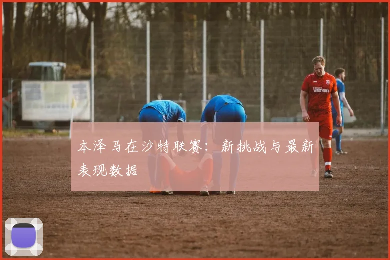 本泽马在沙特联赛：新挑战与最新表现数据