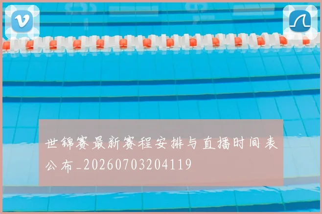 世锦赛最新赛程安排与直播时间表公布_20260703204119