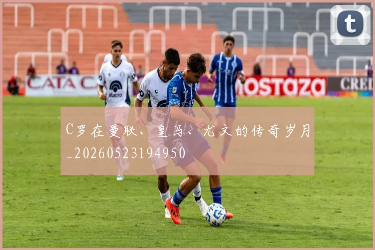 C罗在曼联、皇马、尤文的传奇岁月_20260523194950