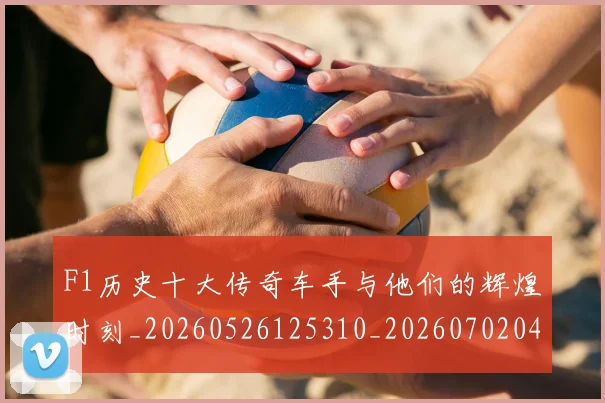 F1历史十大传奇车手与他们的辉煌时刻_20260526125310_20260702043139