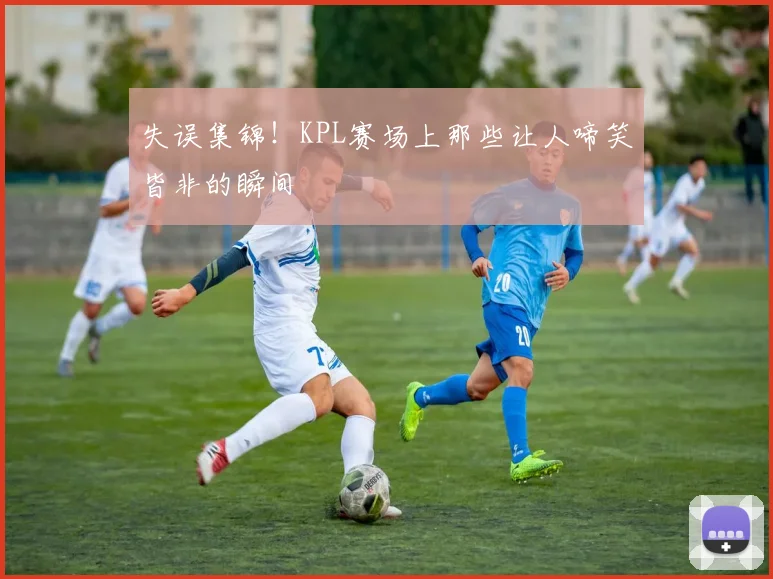 失误集锦!KPL赛场上那些让人啼笑皆非的瞬间