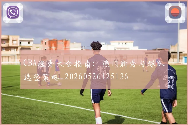 CBA选秀大会指南:热门新秀与球队选签策略_20260526125136