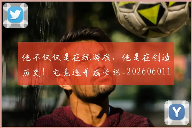 他不仅仅是在玩游戏，他是在创造历史！电竞选手成长记_20260601173347