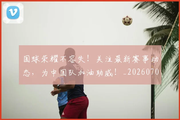 国球荣耀不容失！关注最新赛事动态，为中国队加油助威！_20260707013533