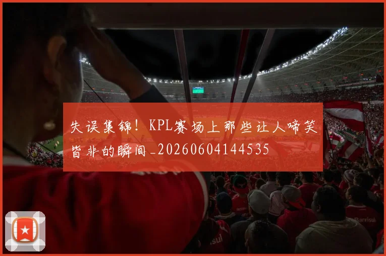 失误集锦！KPL赛场上那些让人啼笑皆非的瞬间_20260604144535